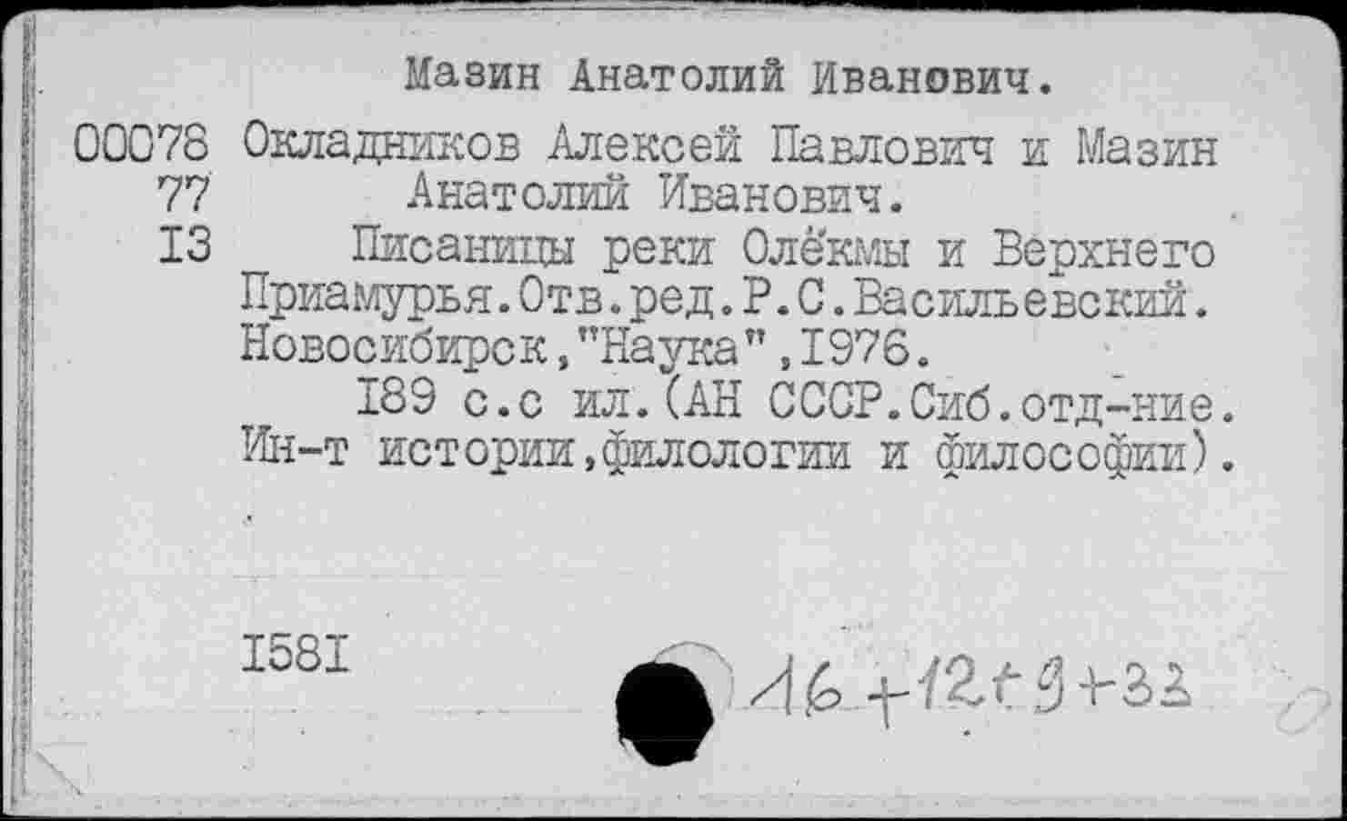 ﻿Мазин Анатолий Иванович.
00078 Окладников Алексей Павлович и Мазин 77 Анатолий Иванович.
13 Писаницы реки Оле’кмы и Верхнего Приамурья.Отв.ред.Р.С.Василь евский. Новосибирск,"Наука”,1976.
189 с.с ил.(АН СССР.Сиб.отд-ние. Ин-т истории,филологии и философии).
1581